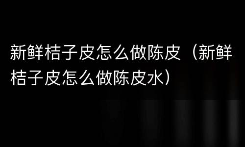 新鲜桔子皮怎么做陈皮（新鲜桔子皮怎么做陈皮水）