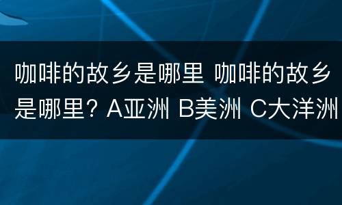 咖啡的故乡是哪里 咖啡的故乡是哪里? A亚洲 B美洲 C大洋洲 D非洲