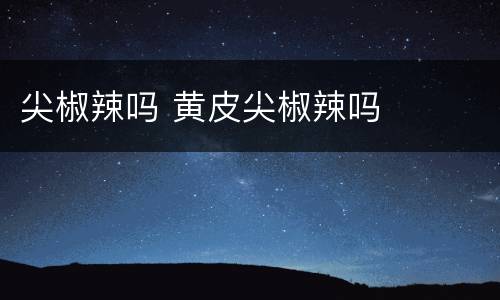 尖椒辣吗 黄皮尖椒辣吗