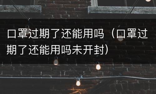 口罩过期了还能用吗（口罩过期了还能用吗未开封）
