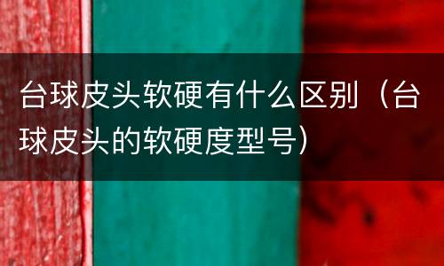 台球皮头软硬有什么区别（台球皮头的软硬度型号）