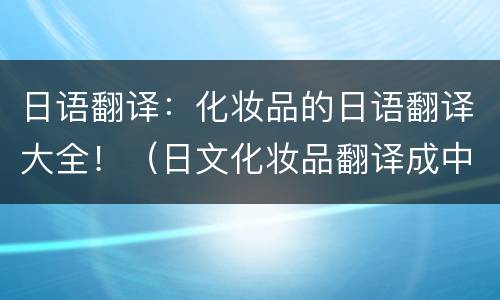 日语翻译：化妆品的日语翻译大全！（日文化妆品翻译成中文）