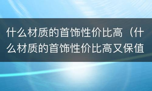 什么材质的首饰性价比高（什么材质的首饰性价比高又保值）