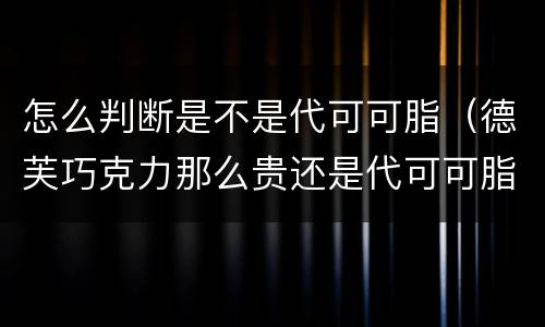 怎么判断是不是代可可脂（德芙巧克力那么贵还是代可可脂）
