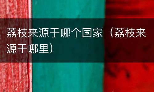 荔枝来源于哪个国家（荔枝来源于哪里）