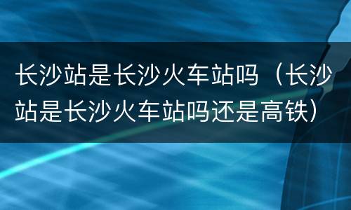 长沙站是长沙火车站吗（长沙站是长沙火车站吗还是高铁）