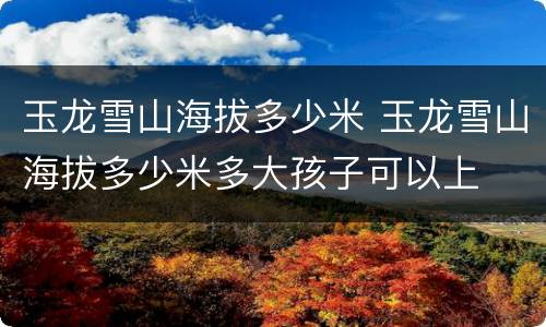 玉龙雪山海拔多少米 玉龙雪山海拔多少米多大孩子可以上