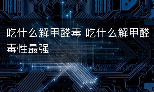 吃什么解甲醛毒 吃什么解甲醛毒性最强