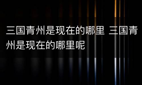 三国青州是现在的哪里 三国青州是现在的哪里呢