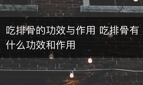 吃排骨的功效与作用 吃排骨有什么功效和作用