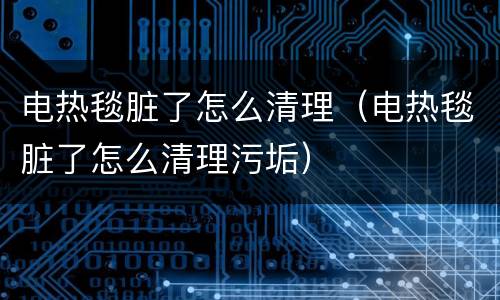 电热毯脏了怎么清理（电热毯脏了怎么清理污垢）