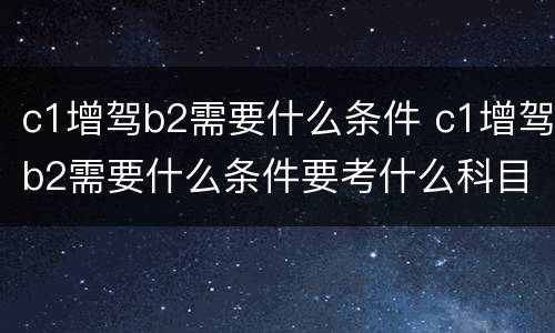 c1增驾b2需要什么条件 c1增驾b2需要什么条件要考什么科目