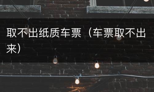 取不出纸质车票（车票取不出来）
