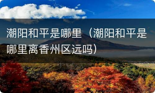 潮阳和平是哪里（潮阳和平是哪里离香州区远吗）