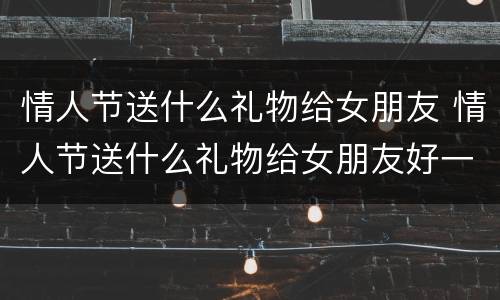 情人节送什么礼物给女朋友 情人节送什么礼物给女朋友好一点