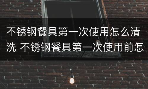 不锈钢餐具第一次使用怎么清洗 不锈钢餐具第一次使用前怎样清洗
