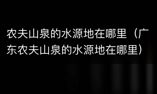 农夫山泉的水源地在哪里（广东农夫山泉的水源地在哪里）