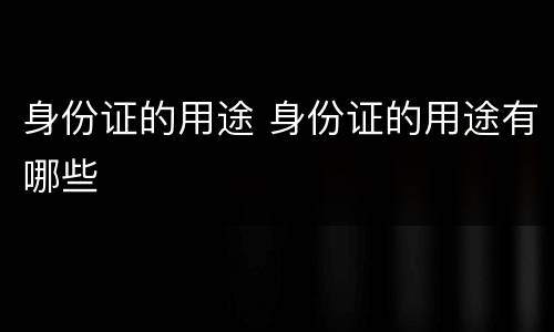 身份证的用途 身份证的用途有哪些