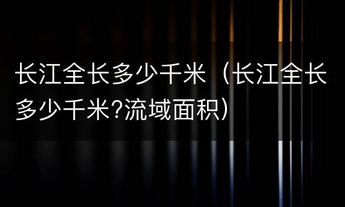 长江全长多少千米（长江全长多少千米?流域面积）