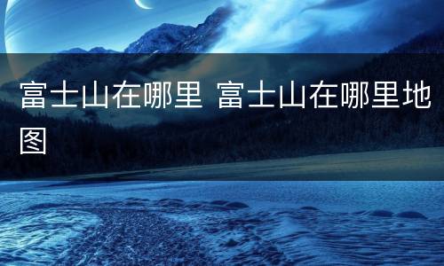 富士山在哪里 富士山在哪里地图