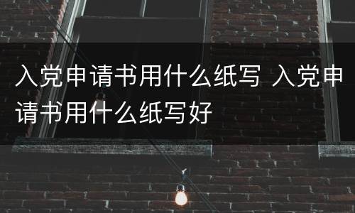 入党申请书用什么纸写 入党申请书用什么纸写好