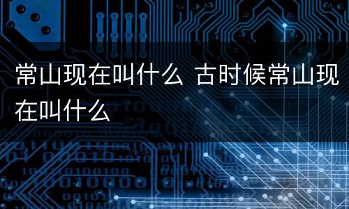 常山现在叫什么 古时候常山现在叫什么