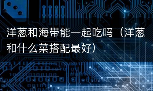 洋葱和海带能一起吃吗（洋葱和什么菜搭配最好）