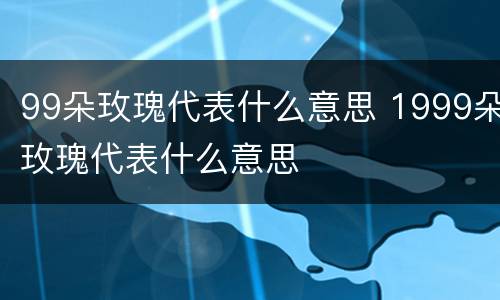 99朵玫瑰代表什么意思 1999朵玫瑰代表什么意思
