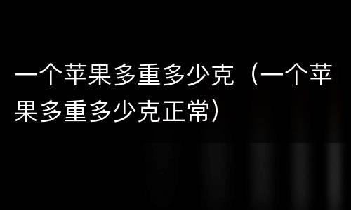 一个苹果多重多少克（一个苹果多重多少克正常）