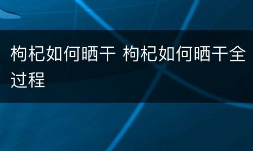 枸杞如何晒干 枸杞如何晒干全过程