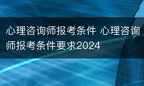 心理咨询师报考条件 心理咨询师报考条件要求2024
