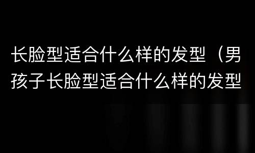长脸型适合什么样的发型（男孩子长脸型适合什么样的发型）