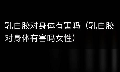 乳白胶对身体有害吗（乳白胶对身体有害吗女性）