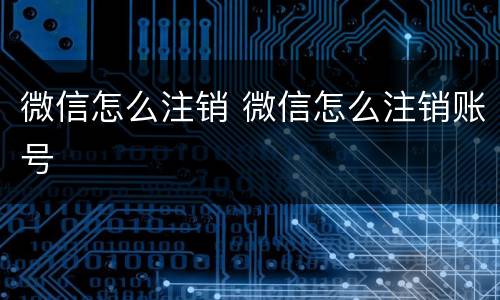 微信怎么注销 微信怎么注销账号