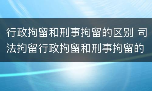 行政拘留和刑事拘留的区别 司法拘留行政拘留和刑事拘留的区别