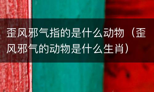 歪风邪气指的是什么动物（歪风邪气的动物是什么生肖）