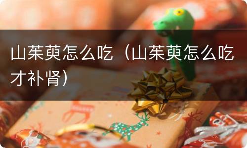 山茱萸怎么吃（山茱萸怎么吃才补肾）
