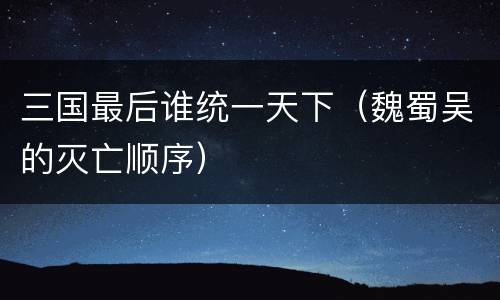 三国最后谁统一天下（魏蜀吴的灭亡顺序）