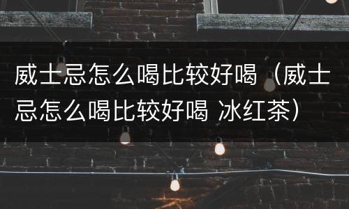 威士忌怎么喝比较好喝（威士忌怎么喝比较好喝 冰红茶）