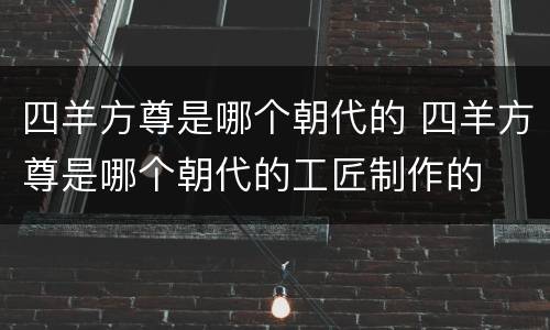 四羊方尊是哪个朝代的 四羊方尊是哪个朝代的工匠制作的