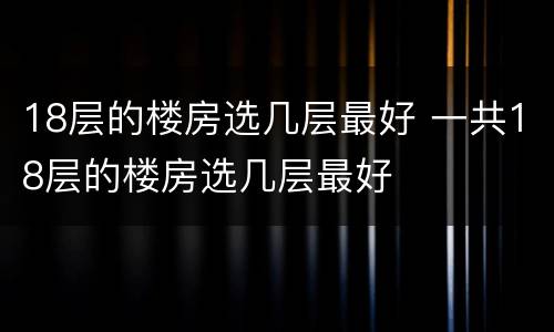 18层的楼房选几层最好 一共18层的楼房选几层最好
