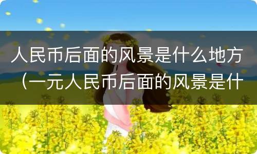 人民币后面的风景是什么地方（一元人民币后面的风景是什么地方）