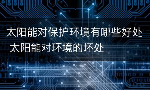 太阳能对保护环境有哪些好处 太阳能对环境的坏处