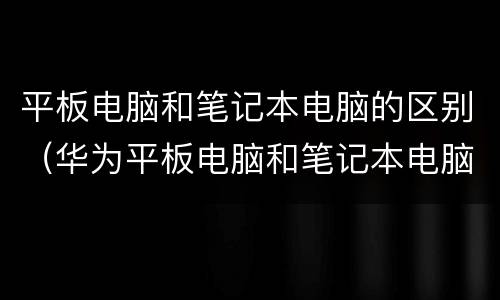平板电脑和笔记本电脑的区别（华为平板电脑和笔记本电脑的区别）