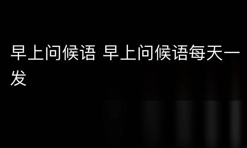 早上问候语 早上问候语每天一发