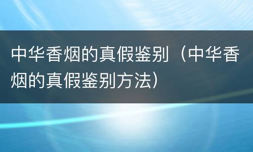 中华香烟的真假鉴别（中华香烟的真假鉴别方法）