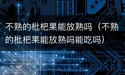不熟的枇杷果能放熟吗（不熟的枇杷果能放熟吗能吃吗）