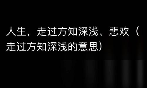 人生，走过方知深浅、悲欢（走过方知深浅的意思）