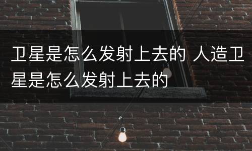 卫星是怎么发射上去的 人造卫星是怎么发射上去的