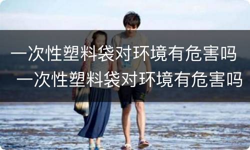 一次性塑料袋对环境有危害吗 一次性塑料袋对环境有危害吗视频